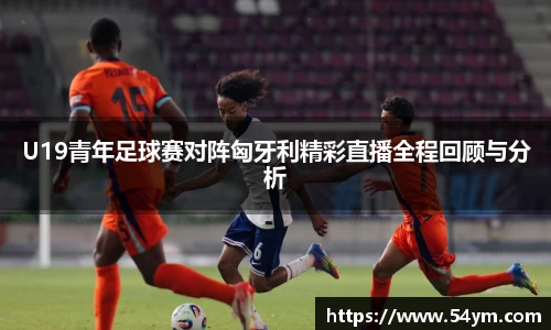 U19青年足球赛对阵匈牙利精彩直播全程回顾与分析